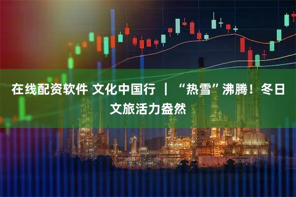 在线配资软件 文化中国行 ｜ “热雪”沸腾！冬日文旅活力盎然