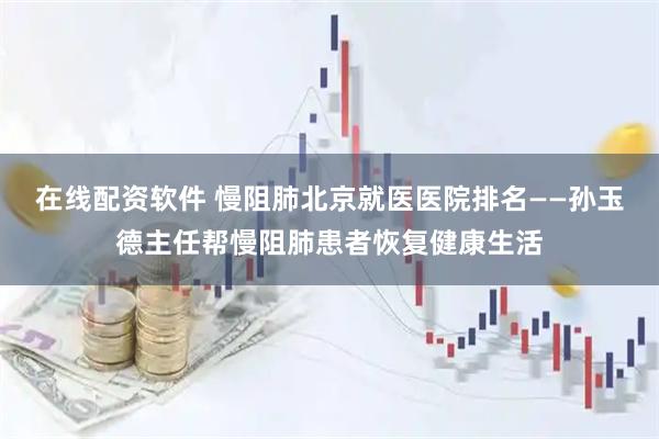 在线配资软件 慢阻肺北京就医医院排名——孙玉德主任帮慢阻肺患者恢复健康生活