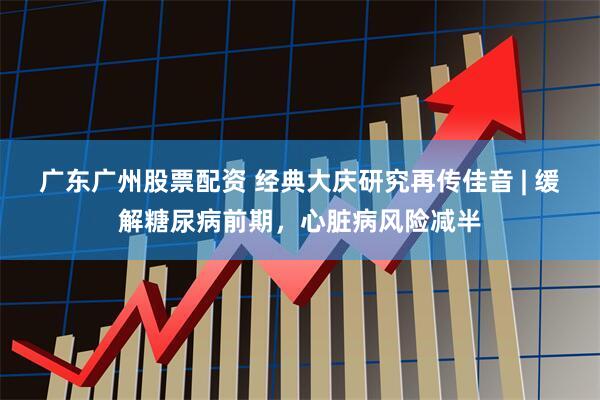 广东广州股票配资 经典大庆研究再传佳音 | 缓解糖尿病前期，心脏病风险减半