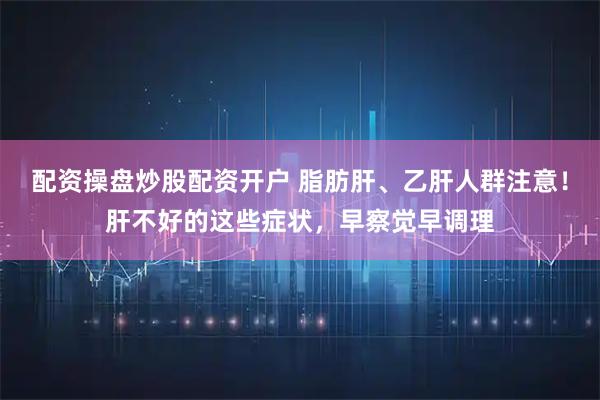 配资操盘炒股配资开户 脂肪肝、乙肝人群注意！肝不好的这些症状，早察觉早调理