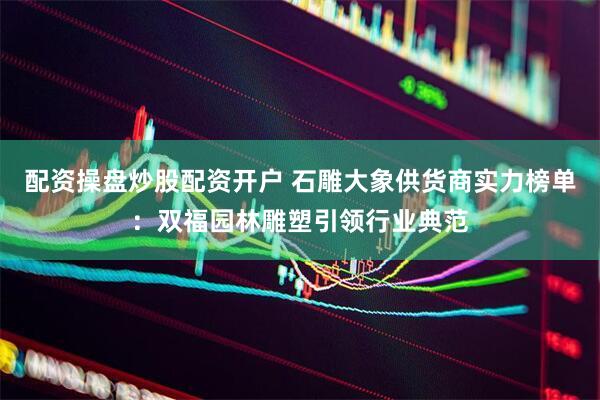 配资操盘炒股配资开户 石雕大象供货商实力榜单：双福园林雕塑引领行业典范