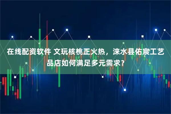 在线配资软件 文玩核桃正火热，涞水县佑宸工艺品店如何满足多元需求？