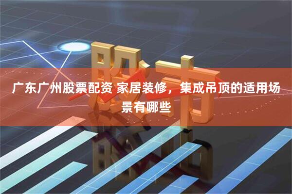 广东广州股票配资 家居装修，集成吊顶的适用场景有哪些