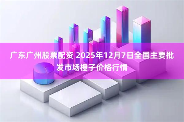 广东广州股票配资 2025年12月7日全国主要批发市场橙子价格行情