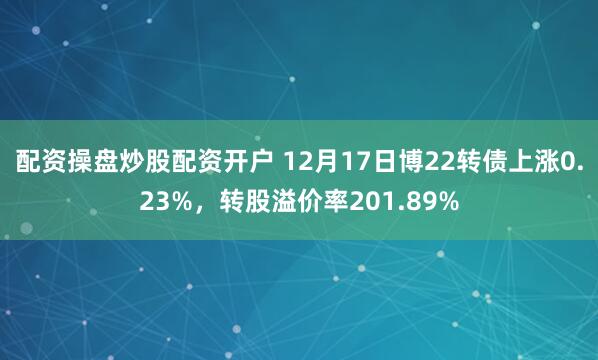 配资操盘炒股配资开户 12月17日博22转债上涨0.23%，转股溢价率201.89%