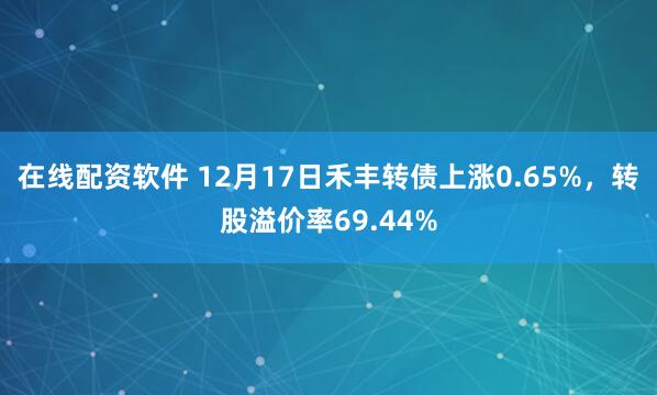 在线配资软件 12月17日禾丰转债上涨0.65%，转股溢价率69.44%