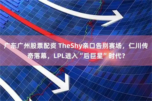 广东广州股票配资 TheShy亲口告别赛场，仁川传奇落幕，LPL进入“后巨星”时代？