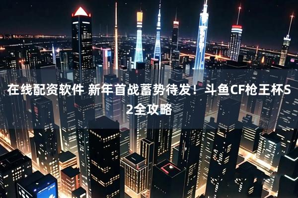 在线配资软件 新年首战蓄势待发！斗鱼CF枪王杯S2全攻略