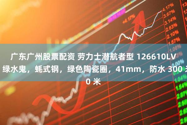 广东广州股票配资 劳力士潜航者型 126610LV：绿水鬼，蚝式钢，绿色陶瓷圈，41mm，防水 300 米