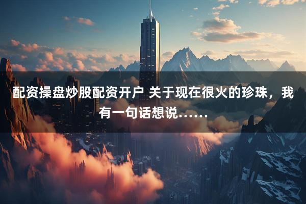 配资操盘炒股配资开户 关于现在很火的珍珠，我有一句话想说……