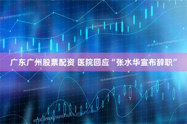 广东广州股票配资 医院回应“张水华宣布辞职”