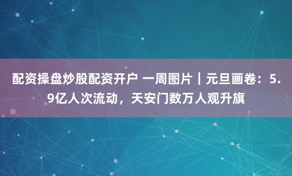 配资操盘炒股配资开户 一周图片｜元旦画卷：5.9亿人次流动，天安门数万人观升旗