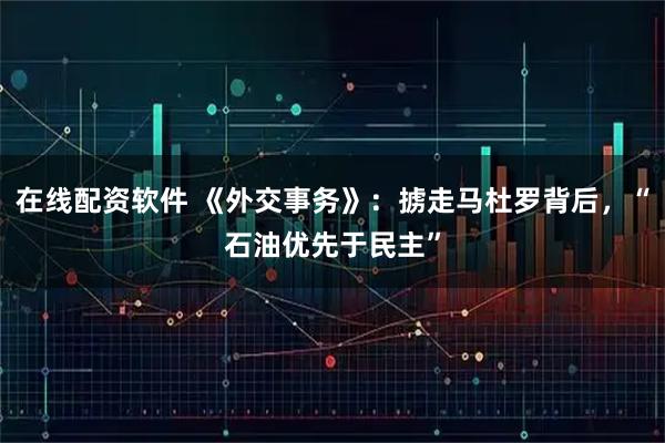 在线配资软件 《外交事务》：掳走马杜罗背后，“石油优先于民主”