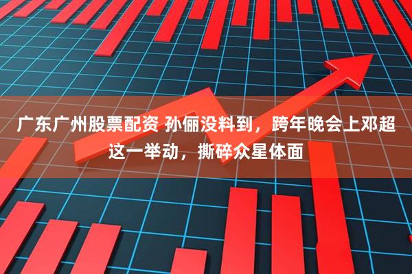 广东广州股票配资 孙俪没料到，跨年晚会上邓超这一举动，撕碎众星体面