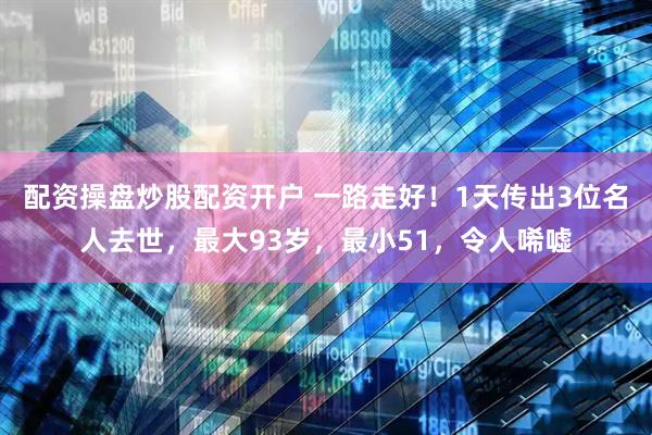 配资操盘炒股配资开户 一路走好！1天传出3位名人去世，最大93岁，最小51，令人唏嘘