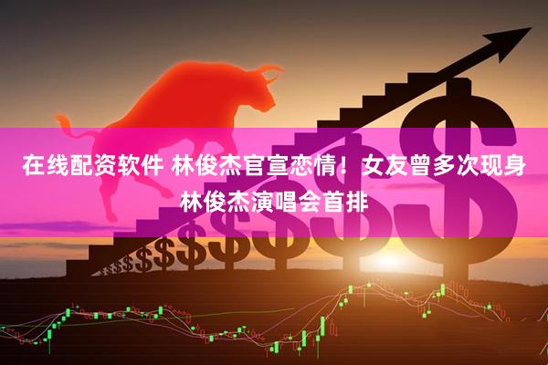 在线配资软件 林俊杰官宣恋情！女友曾多次现身林俊杰演唱会首排