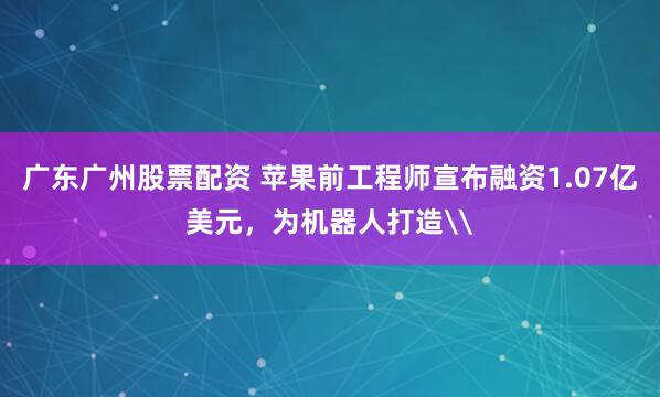 广东广州股票配资 苹果前工程师宣布融资1.07亿美元，为机器人打造\