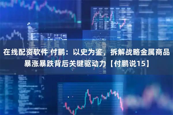 在线配资软件 付鹏：以史为鉴，拆解战略金属商品暴涨暴跌背后关键驱动力【付鹏说15】