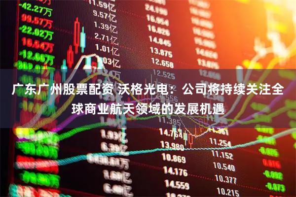 广东广州股票配资 沃格光电：公司将持续关注全球商业航天领域的发展机遇