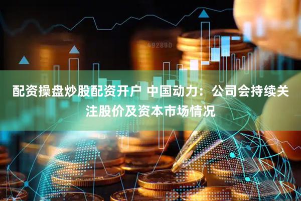 配资操盘炒股配资开户 中国动力：公司会持续关注股价及资本市场情况