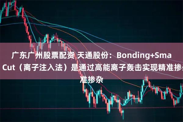 广东广州股票配资 天通股份：Bonding+Smart Cut（离子注入法）是通过高能离子轰击实现精准掺杂