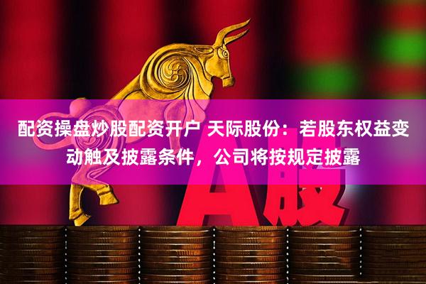 配资操盘炒股配资开户 天际股份：若股东权益变动触及披露条件，公司将按规定披露