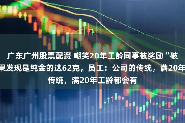 广东广州股票配资 嘲笑20年工龄同事被奖励“破奖牌”，结果发现是纯金的达62克，员工：公司的传统，满20年工龄都会有