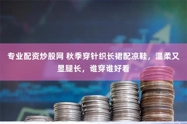 专业配资炒股网 秋季穿针织长裙配凉鞋，温柔又显腿长，谁穿谁好看