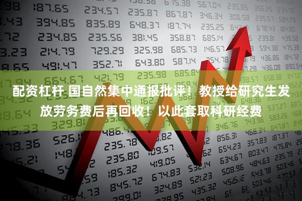 配资杠杆 国自然集中通报批评！教授给研究生发放劳务费后再回收！以此套取科研经费