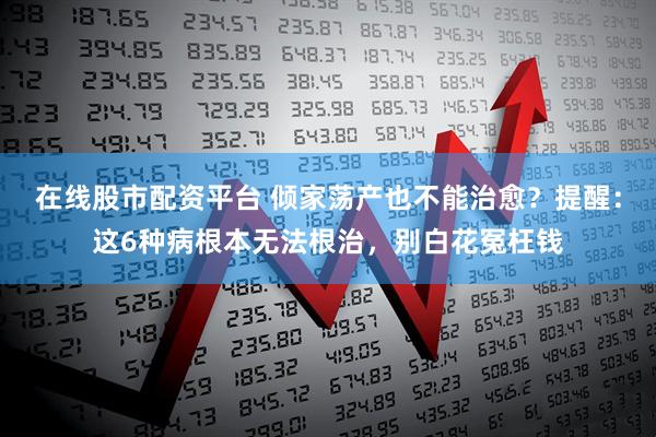 在线股市配资平台 倾家荡产也不能治愈？提醒：这6种病根本无法根治，别白花冤枉钱