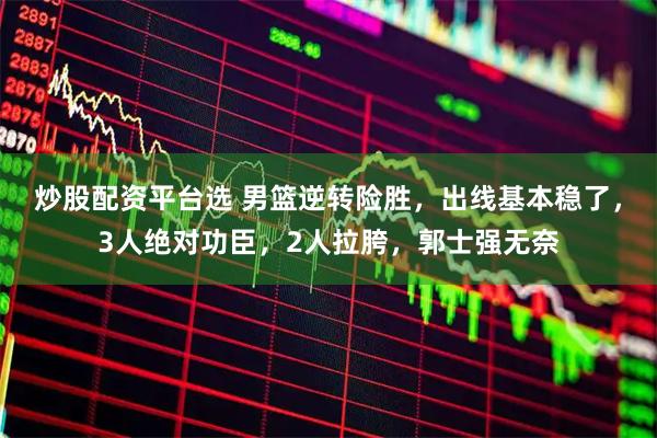 炒股配资平台选 男篮逆转险胜，出线基本稳了，3人绝对功臣，2人拉胯，郭士强无奈