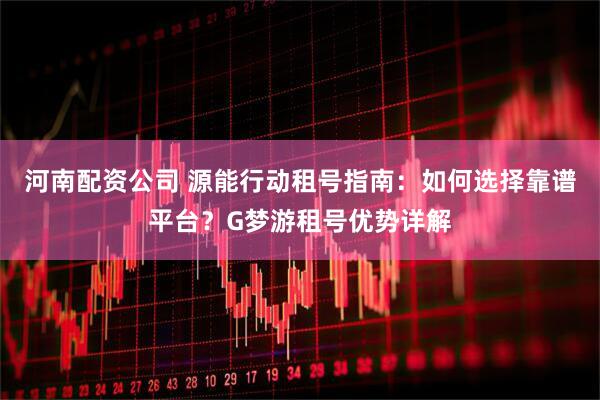 河南配资公司 源能行动租号指南：如何选择靠谱平台？G梦游租号优势详解