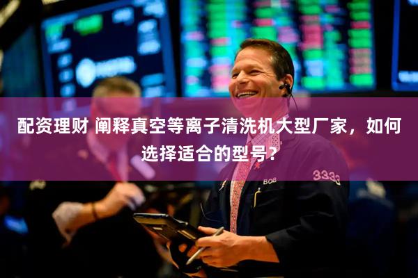 配资理财 阐释真空等离子清洗机大型厂家，如何选择适合的型号？