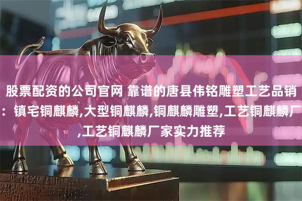 股票配资的公司官网 靠谱的唐县伟铭雕塑工艺品销售有限公司：镇宅铜麒麟,大型铜麒麟,铜麒麟雕塑,工艺铜麒麟厂家实力推荐