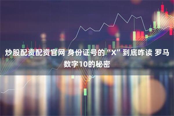 炒股配资配资官网 身份证号的“X”到底咋读 罗马数字10的秘密