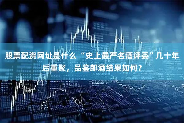 股票配资网址是什么 “史上最严名酒评委”几十年后重聚，品鉴郎酒结果如何？