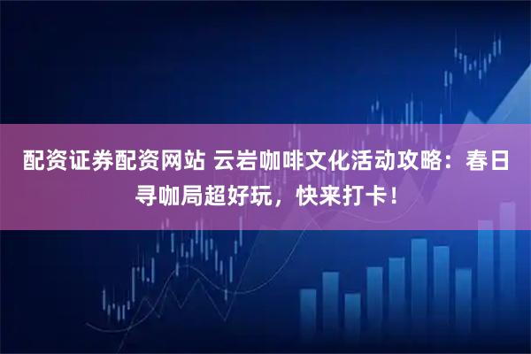配资证券配资网站 云岩咖啡文化活动攻略：春日寻咖局超好玩，快来打卡！