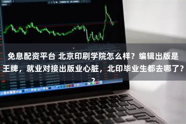 免息配资平台 北京印刷学院怎么样？编辑出版是王牌，就业对接出版业心脏，北印毕业生都去哪了？
