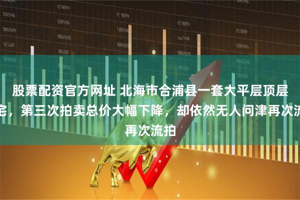 股票配资官方网址 北海市合浦县一套大平层顶层住宅，第三次拍卖总价大幅下降，却依然无人问津再次流拍