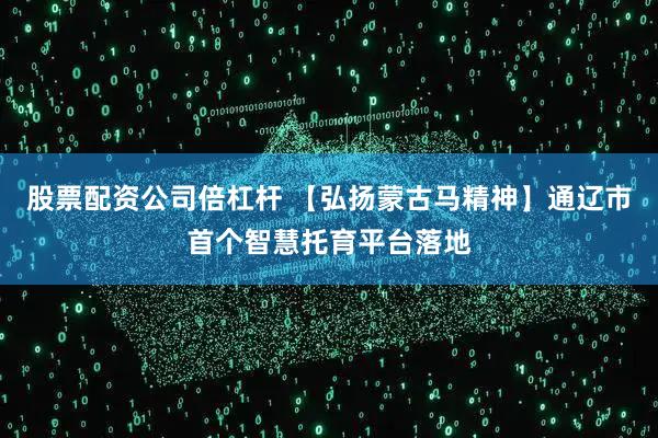 股票配资公司倍杠杆 【弘扬蒙古马精神】通辽市首个智慧托育平台落地