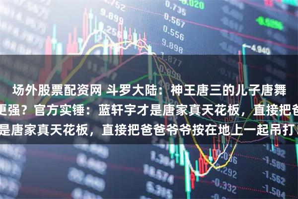 场外股票配资网 斗罗大陆：神王唐三的儿子唐舞麟和孙子蓝轩宇究竟谁更强？官方实锤：蓝轩宇才是唐家真天花板，直接把爸爸爷爷按在地上一起吊打！