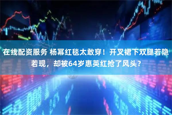 在线配资服务 杨幂红毯太敢穿！开叉裙下双腿若隐若现，却被64岁惠英红抢了风头？