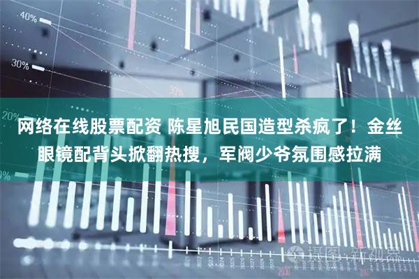 网络在线股票配资 陈星旭民国造型杀疯了！金丝眼镜配背头掀翻热搜，军阀少爷氛围感拉满