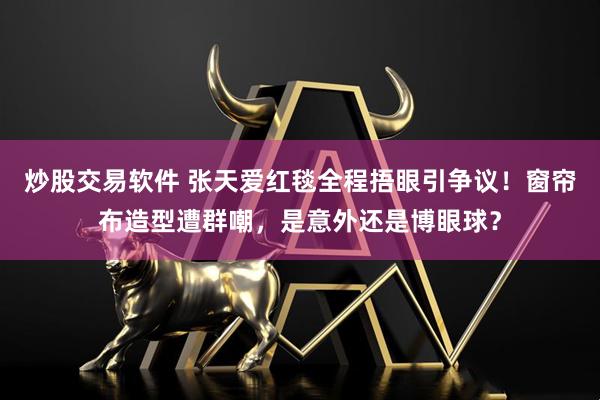 炒股交易软件 张天爱红毯全程捂眼引争议！窗帘布造型遭群嘲，是意外还是博眼球？