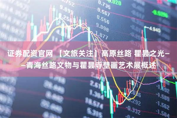 证券配资官网 【文旅关注】高原丝路 瞿昙之光——青海丝路文物与瞿昙寺壁画艺术展概述