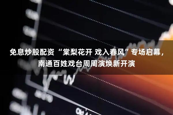 免息炒股配资 “棠梨花开 戏入春风”专场启幕，南通百姓戏台周周演焕新开演