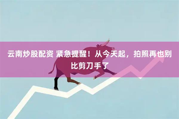 云南炒股配资 紧急提醒！从今天起，拍照再也别比剪刀手了