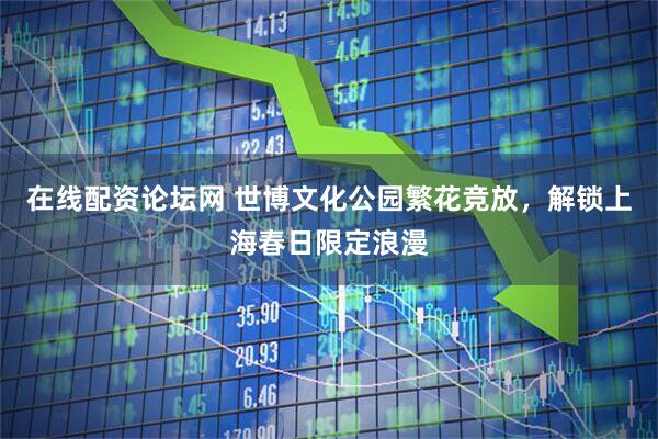 在线配资论坛网 世博文化公园繁花竞放，解锁上海春日限定浪漫
