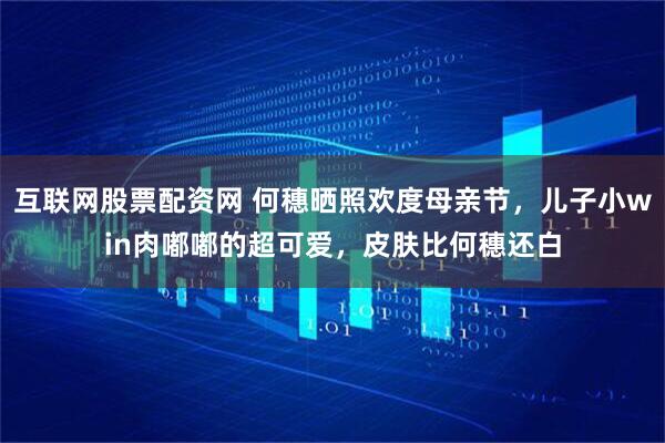 互联网股票配资网 何穗晒照欢度母亲节，儿子小win肉嘟嘟的超可爱，皮肤比何穗还白