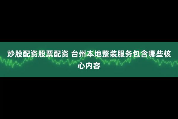 炒股配资股票配资 台州本地整装服务包含哪些核心内容